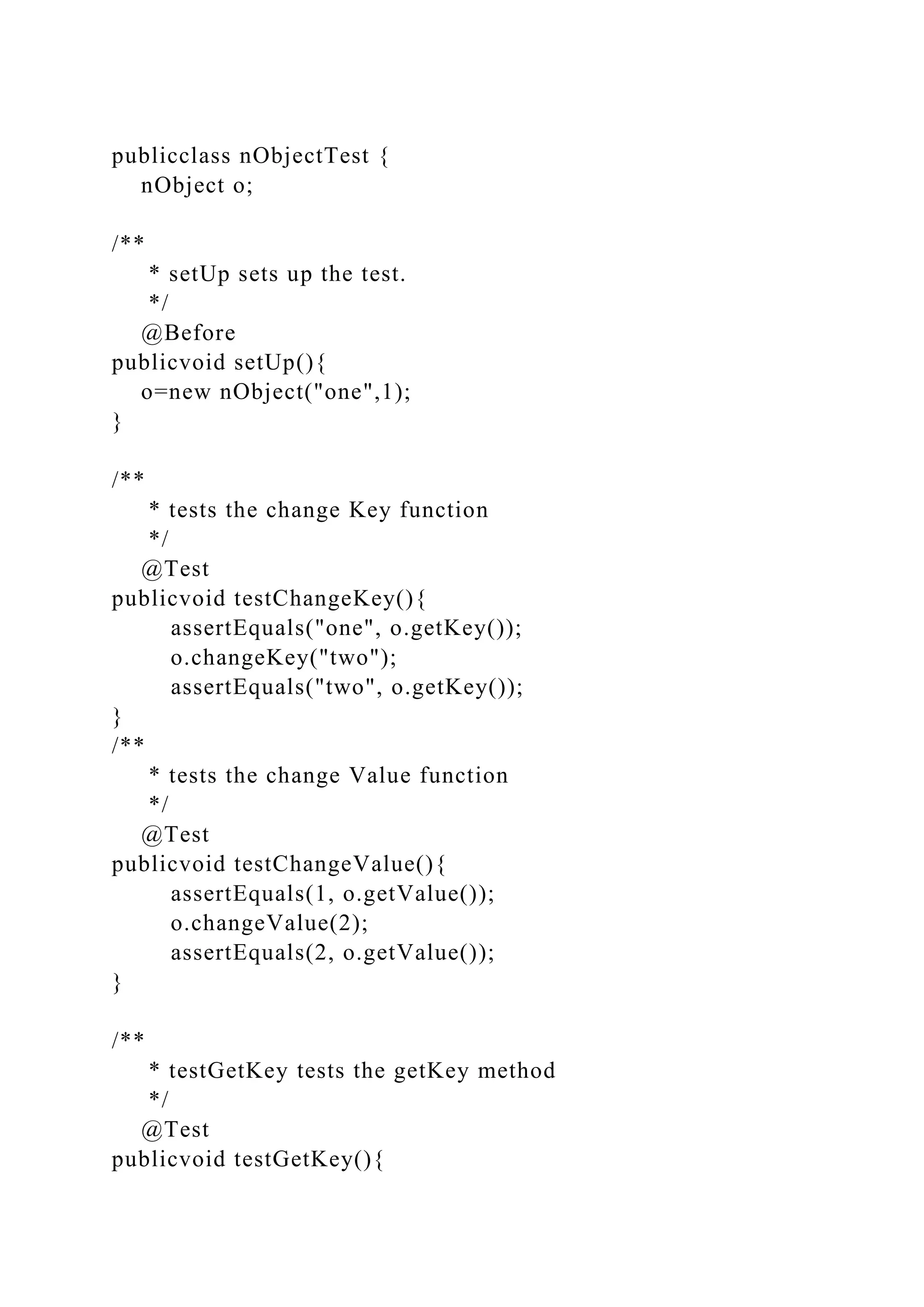 publicclass nObjectTest {
nObject o;
/**
* setUp sets up the test.
*/
@Before
publicvoid setUp(){
o=new nObject("one",1);
}
/**
* tests the change Key function
*/
@Test
publicvoid testChangeKey(){
assertEquals("one", o.getKey());
o.changeKey("two");
assertEquals("two", o.getKey());
}
/**
* tests the change Value function
*/
@Test
publicvoid testChangeValue(){
assertEquals(1, o.getValue());
o.changeValue(2);
assertEquals(2, o.getValue());
}
/**
* testGetKey tests the getKey method
*/
@Test
publicvoid testGetKey(){
 