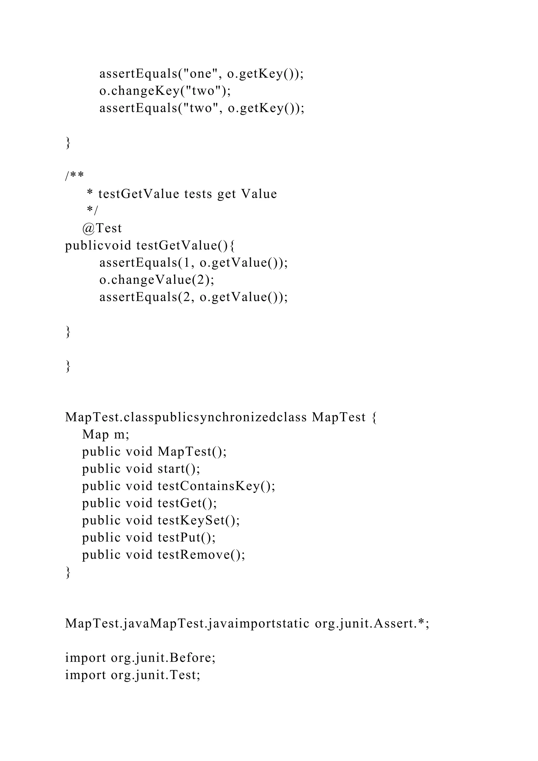 assertEquals("one", o.getKey());
o.changeKey("two");
assertEquals("two", o.getKey());
}
/**
* testGetValue tests get Value
*/
@Test
publicvoid testGetValue(){
assertEquals(1, o.getValue());
o.changeValue(2);
assertEquals(2, o.getValue());
}
}
MapTest.classpublicsynchronizedclass MapTest {
Map m;
public void MapTest();
public void start();
public void testContainsKey();
public void testGet();
public void testKeySet();
public void testPut();
public void testRemove();
}
MapTest.javaMapTest.javaimportstatic org.junit.Assert.*;
import org.junit.Before;
import org.junit.Test;
 