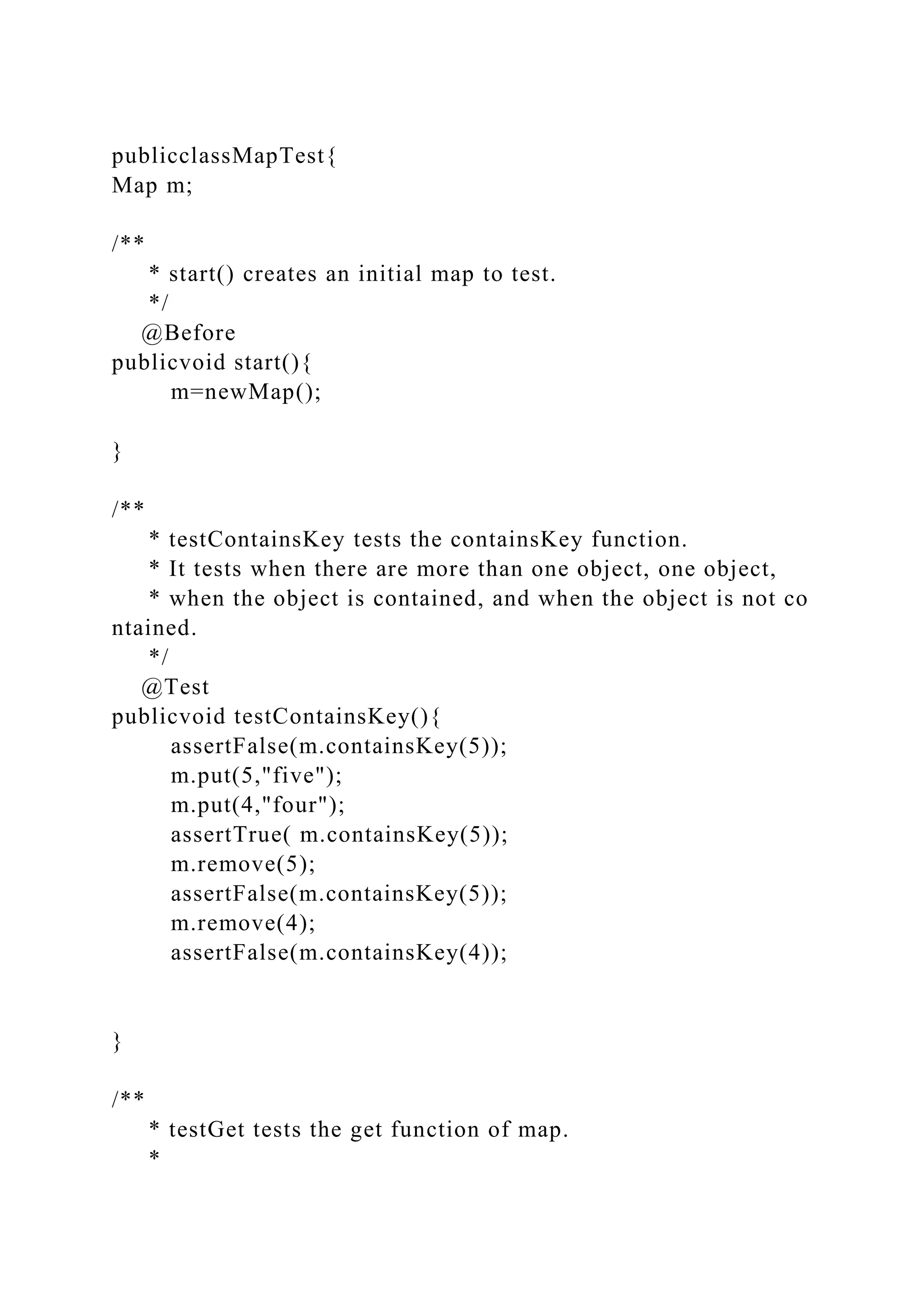 publicclassMapTest{
Map m;
/**
* start() creates an initial map to test.
*/
@Before
publicvoid start(){
m=newMap();
}
/**
* testContainsKey tests the containsKey function.
* It tests when there are more than one object, one object,
* when the object is contained, and when the object is not co
ntained.
*/
@Test
publicvoid testContainsKey(){
assertFalse(m.containsKey(5));
m.put(5,"five");
m.put(4,"four");
assertTrue( m.containsKey(5));
m.remove(5);
assertFalse(m.containsKey(5));
m.remove(4);
assertFalse(m.containsKey(4));
}
/**
* testGet tests the get function of map.
*
 