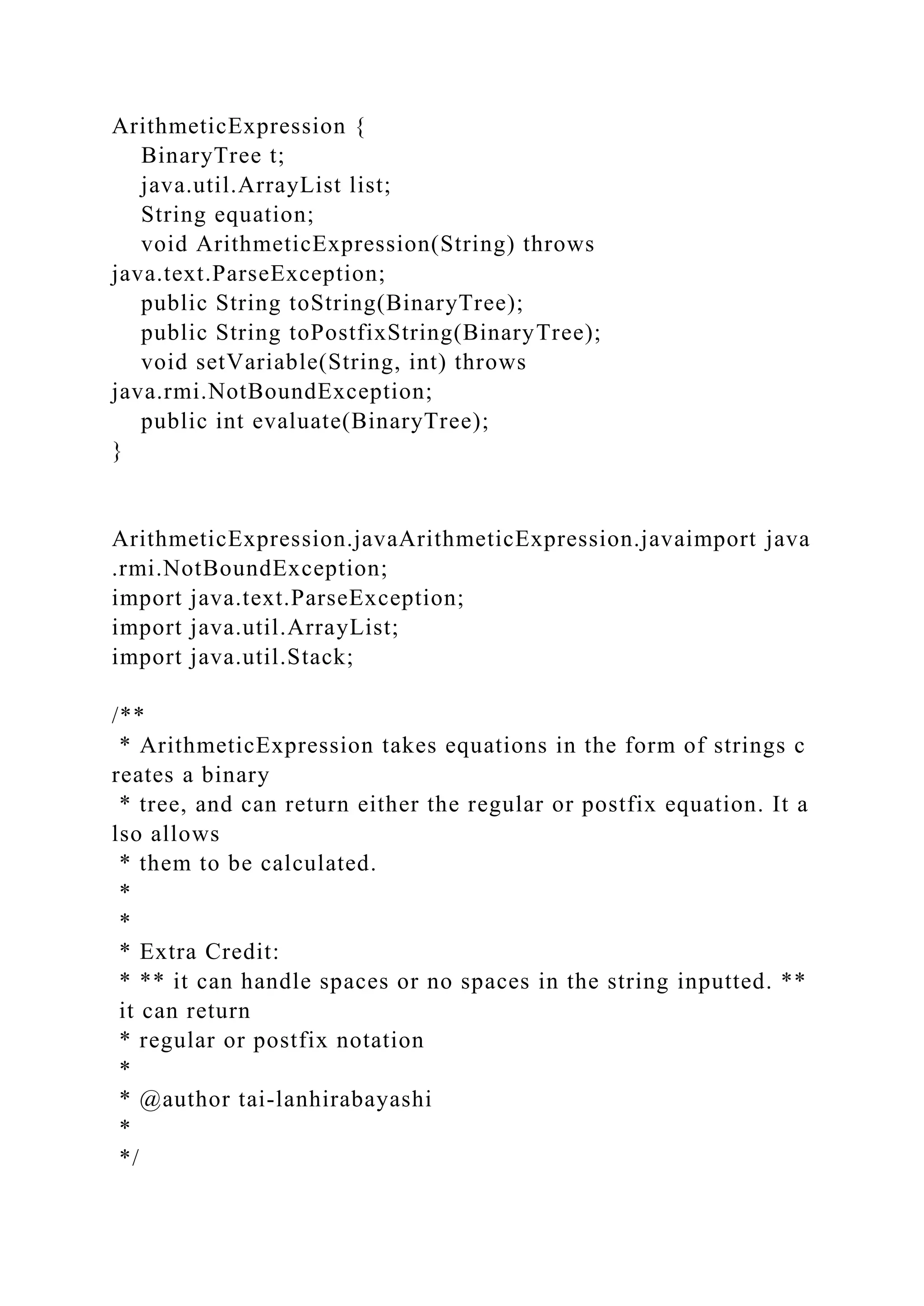 ArithmeticExpression {
BinaryTree t;
java.util.ArrayList list;
String equation;
void ArithmeticExpression(String) throws
java.text.ParseException;
public String toString(BinaryTree);
public String toPostfixString(BinaryTree);
void setVariable(String, int) throws
java.rmi.NotBoundException;
public int evaluate(BinaryTree);
}
ArithmeticExpression.javaArithmeticExpression.javaimport java
.rmi.NotBoundException;
import java.text.ParseException;
import java.util.ArrayList;
import java.util.Stack;
/**
* ArithmeticExpression takes equations in the form of strings c
reates a binary
* tree, and can return either the regular or postfix equation. It a
lso allows
* them to be calculated.
*
*
* Extra Credit:
* ** it can handle spaces or no spaces in the string inputted. **
it can return
* regular or postfix notation
*
* @author tai-lanhirabayashi
*
*/
 