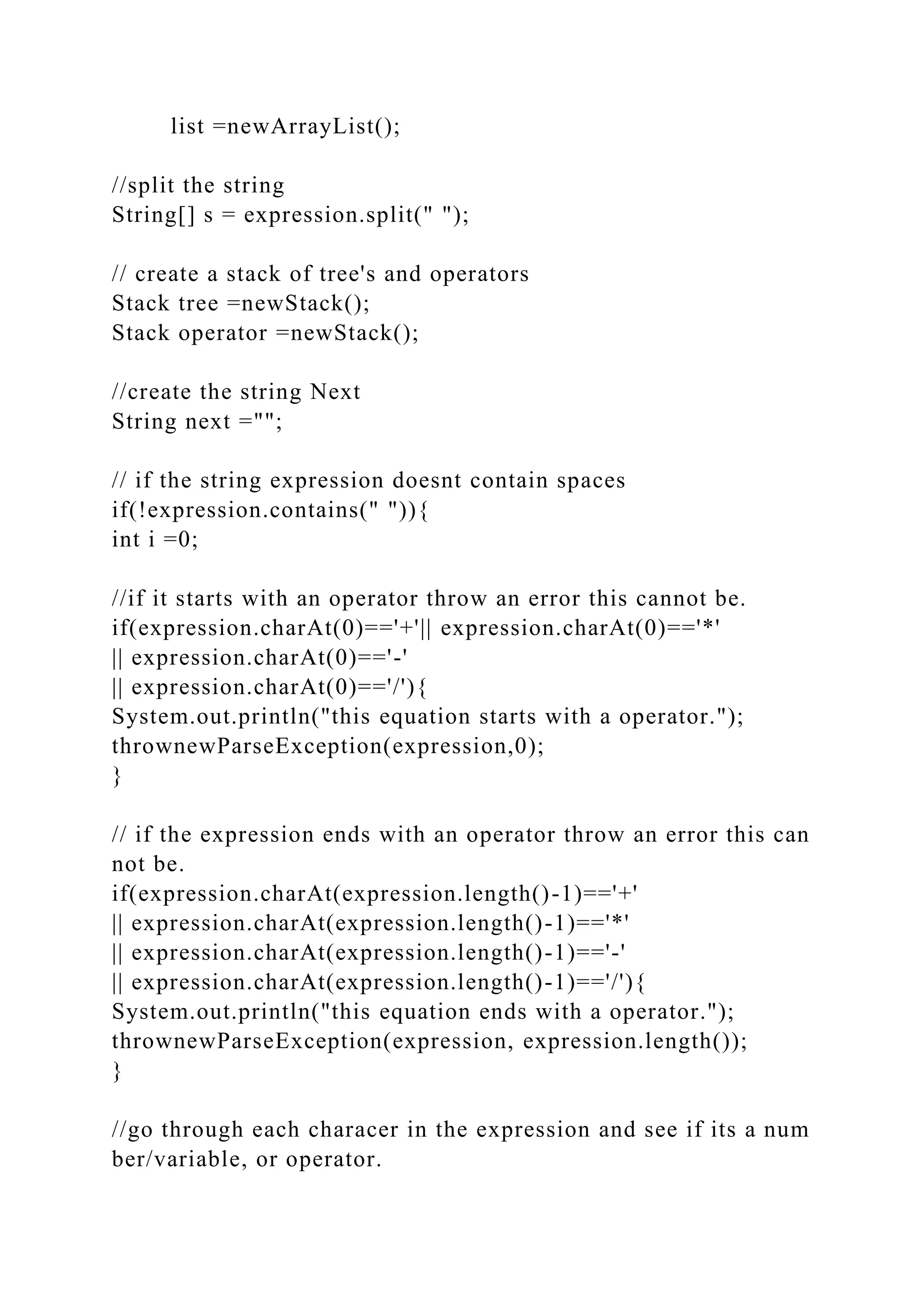 list =newArrayList();
//split the string
String[] s = expression.split(" ");
// create a stack of tree's and operators
Stack tree =newStack();
Stack operator =newStack();
//create the string Next
String next ="";
// if the string expression doesnt contain spaces
if(!expression.contains(" ")){
int i =0;
//if it starts with an operator throw an error this cannot be.
if(expression.charAt(0)=='+'|| expression.charAt(0)=='*'
|| expression.charAt(0)=='-'
|| expression.charAt(0)=='/'){
System.out.println("this equation starts with a operator.");
thrownewParseException(expression,0);
}
// if the expression ends with an operator throw an error this can
not be.
if(expression.charAt(expression.length()-1)=='+'
|| expression.charAt(expression.length()-1)=='*'
|| expression.charAt(expression.length()-1)=='-'
|| expression.charAt(expression.length()-1)=='/'){
System.out.println("this equation ends with a operator.");
thrownewParseException(expression, expression.length());
}
//go through each characer in the expression and see if its a num
ber/variable, or operator.
 