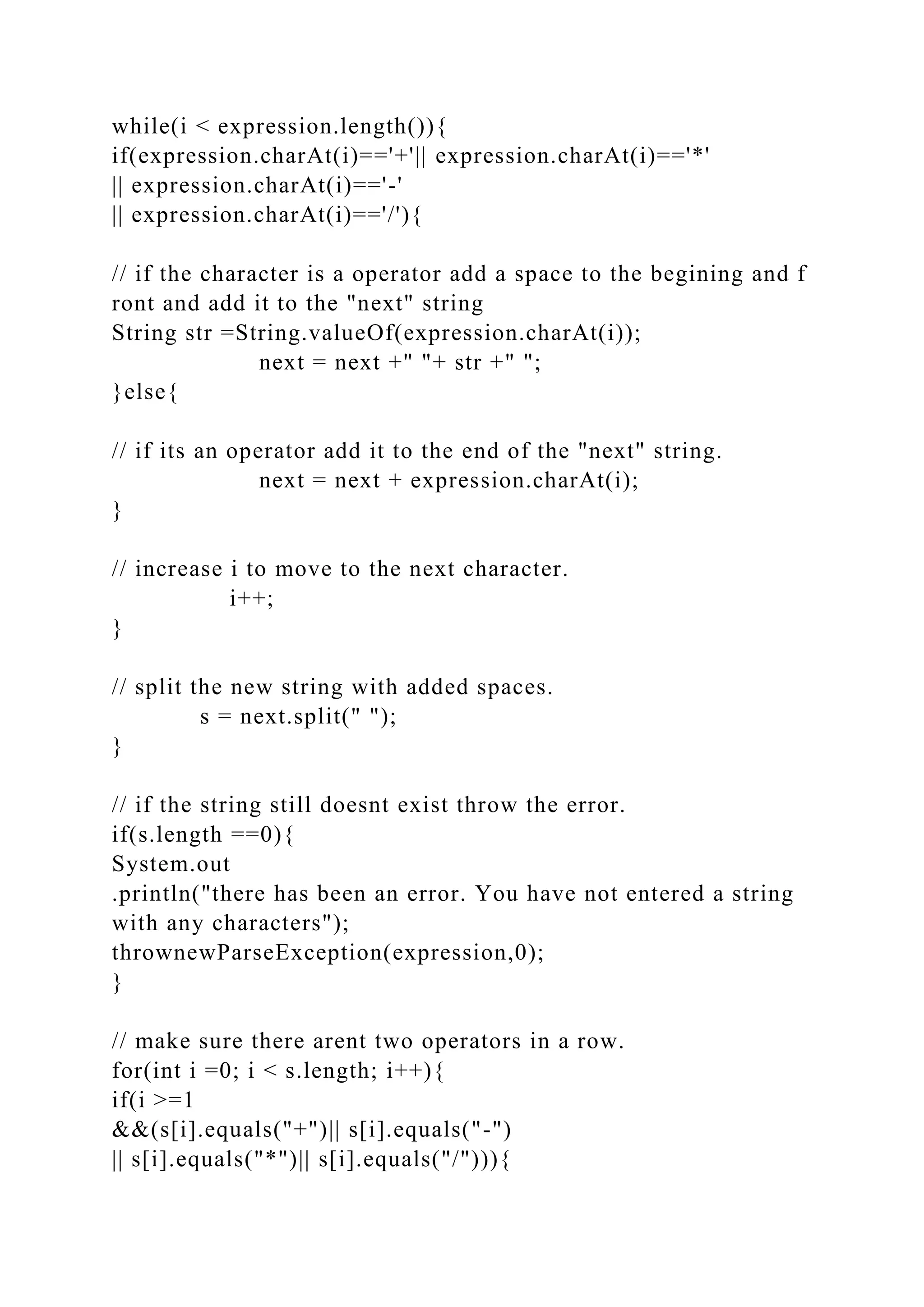 while(i < expression.length()){
if(expression.charAt(i)=='+'|| expression.charAt(i)=='*'
|| expression.charAt(i)=='-'
|| expression.charAt(i)=='/'){
// if the character is a operator add a space to the begining and f
ront and add it to the "next" string
String str =String.valueOf(expression.charAt(i));
next = next +" "+ str +" ";
}else{
// if its an operator add it to the end of the "next" string.
next = next + expression.charAt(i);
}
// increase i to move to the next character.
i++;
}
// split the new string with added spaces.
s = next.split(" ");
}
// if the string still doesnt exist throw the error.
if(s.length ==0){
System.out
.println("there has been an error. You have not entered a string
with any characters");
thrownewParseException(expression,0);
}
// make sure there arent two operators in a row.
for(int i =0; i < s.length; i++){
if(i >=1
&&(s[i].equals("+")|| s[i].equals("-")
|| s[i].equals("*")|| s[i].equals("/"))){
 