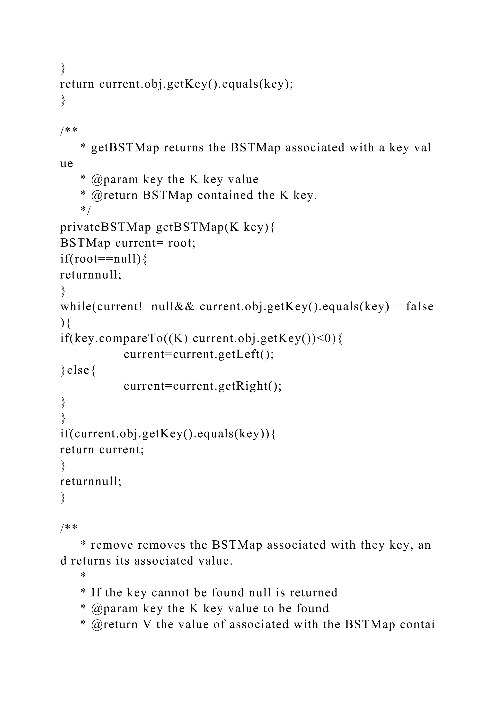 }
return current.obj.getKey().equals(key);
}
/**
* getBSTMap returns the BSTMap associated with a key val
ue
* @param key the K key value
* @return BSTMap contained the K key.
*/
privateBSTMap getBSTMap(K key){
BSTMap current= root;
if(root==null){
returnnull;
}
while(current!=null&& current.obj.getKey().equals(key)==false
){
if(key.compareTo((K) current.obj.getKey())<0){
current=current.getLeft();
}else{
current=current.getRight();
}
}
if(current.obj.getKey().equals(key)){
return current;
}
returnnull;
}
/**
* remove removes the BSTMap associated with they key, an
d returns its associated value.
*
* If the key cannot be found null is returned
* @param key the K key value to be found
* @return V the value of associated with the BSTMap contai
 