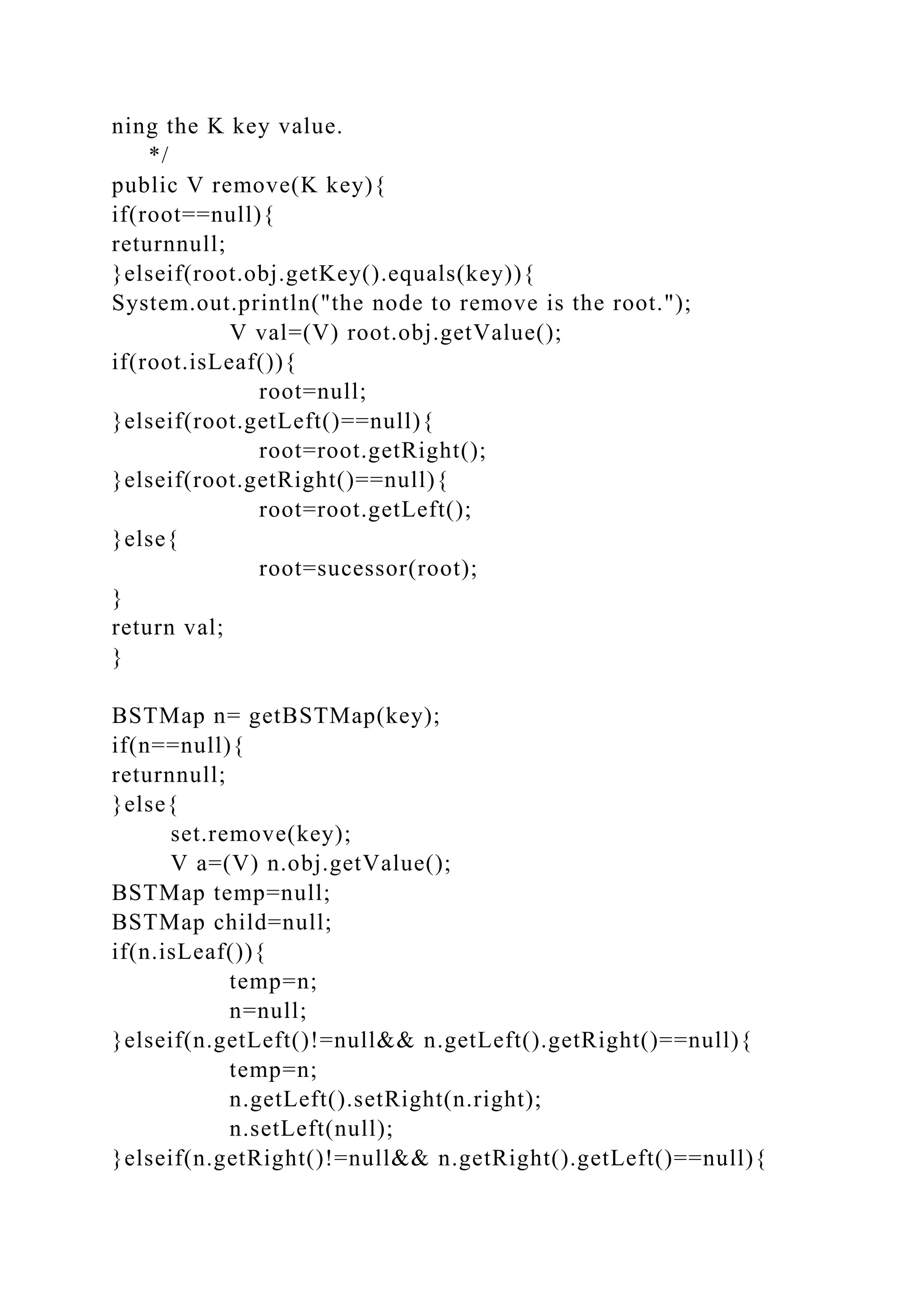 ning the K key value.
*/
public V remove(K key){
if(root==null){
returnnull;
}elseif(root.obj.getKey().equals(key)){
System.out.println("the node to remove is the root.");
V val=(V) root.obj.getValue();
if(root.isLeaf()){
root=null;
}elseif(root.getLeft()==null){
root=root.getRight();
}elseif(root.getRight()==null){
root=root.getLeft();
}else{
root=sucessor(root);
}
return val;
}
BSTMap n= getBSTMap(key);
if(n==null){
returnnull;
}else{
set.remove(key);
V a=(V) n.obj.getValue();
BSTMap temp=null;
BSTMap child=null;
if(n.isLeaf()){
temp=n;
n=null;
}elseif(n.getLeft()!=null&& n.getLeft().getRight()==null){
temp=n;
n.getLeft().setRight(n.right);
n.setLeft(null);
}elseif(n.getRight()!=null&& n.getRight().getLeft()==null){
 