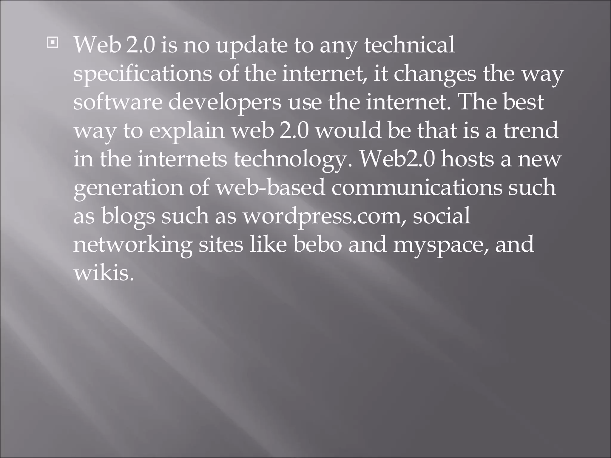 Web 2.0 is no update to any technical specifications of the internet, it changes the way software developers use the internet. The best way to explain web 2.0 would be that is a trend in the internets technology. Web2.0 hosts a new generation of web-based communications such as blogs such as wordpress.com, social networking sites like bebo and myspace, and wikis.  