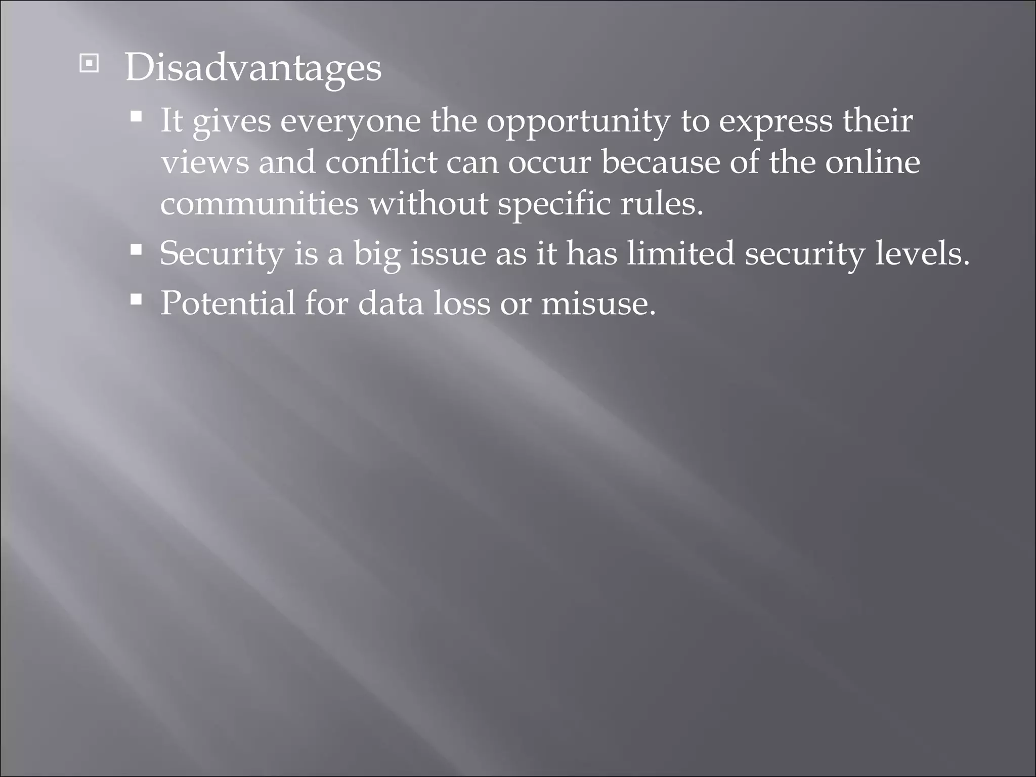 Disadvantages It gives everyone the opportunity to express their views and conflict can occur because of the online communities without specific rules. Security is a big issue as it has limited security levels. Potential for data loss or misuse. 