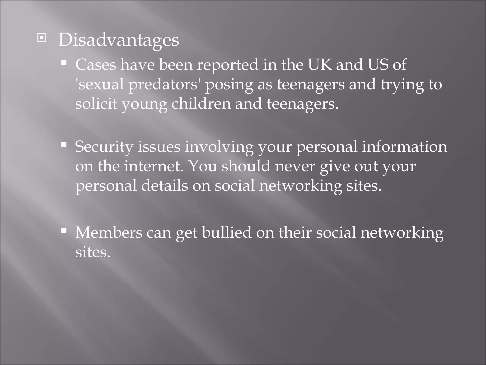 Disadvantages Cases have been reported in the UK and US of 'sexual predators' posing as teenagers and trying to solicit young children and teenagers.  Security issues involving your personal information on the internet. You should never give out your personal details on social networking sites. Members can get bullied on their social networking sites. 