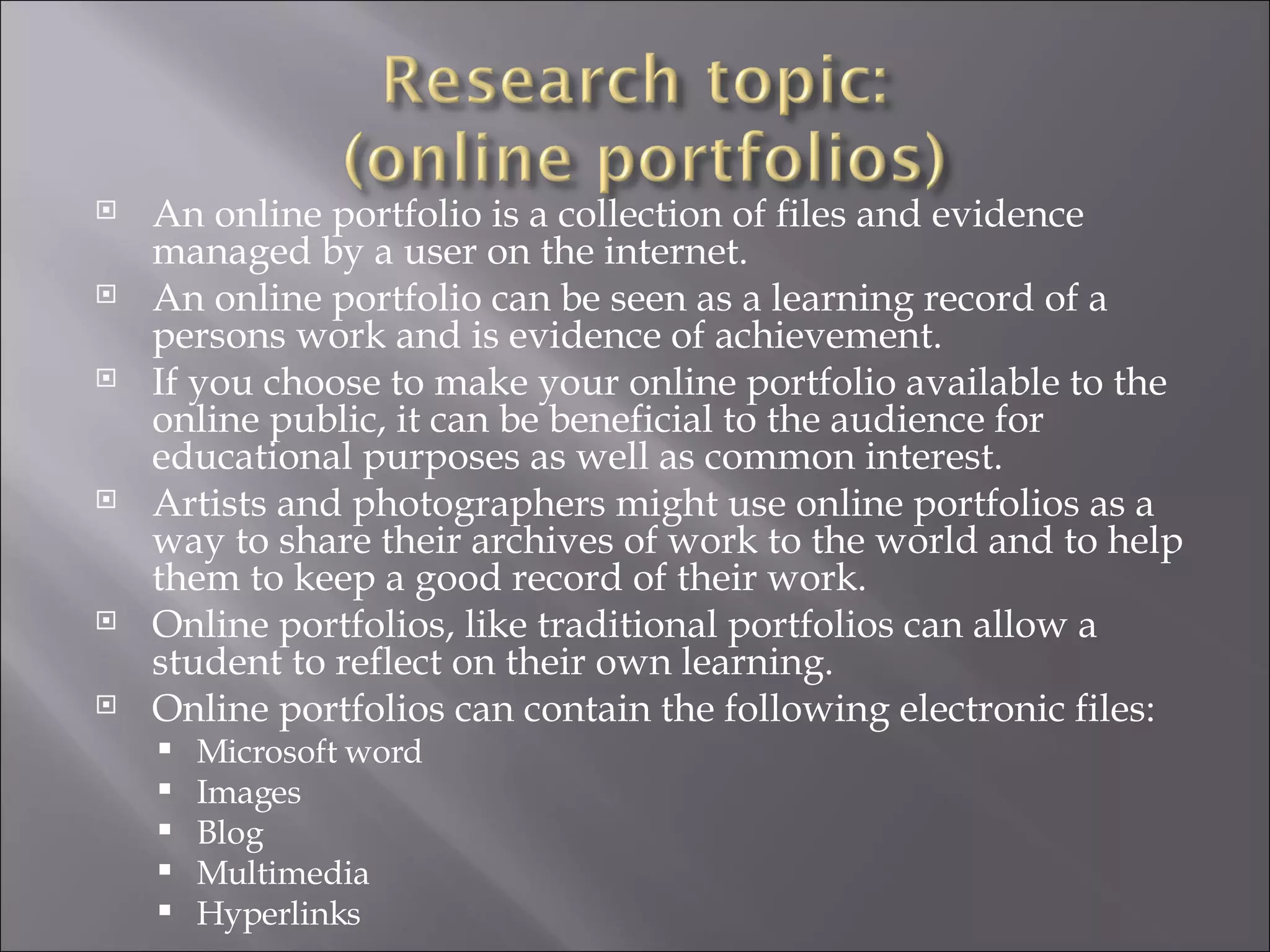 An online portfolio is a collection of files and evidence managed by a user on the internet. An online portfolio can be seen as a learning record of a persons work and is evidence of achievement. If you choose to make your online portfolio available to the online public, it can be beneficial to the audience for educational purposes as well as common interest. Artists and photographers might use online portfolios as a way to share their archives of work to the world and to help them to keep a good record of their work. Online portfolios, like traditional portfolios can allow a student to reflect on their own learning.  Online portfolios can contain the following electronic files: Microsoft word Images Blog Multimedia Hyperlinks  