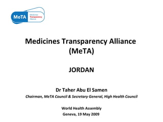 Medicines Transparency Alliance  (MeTA) JORDAN Dr Taher Abu El Samen Chairman, MeTA Council & Secretary General, High Health Council World Health Assembly Geneva, 19 May 2009  