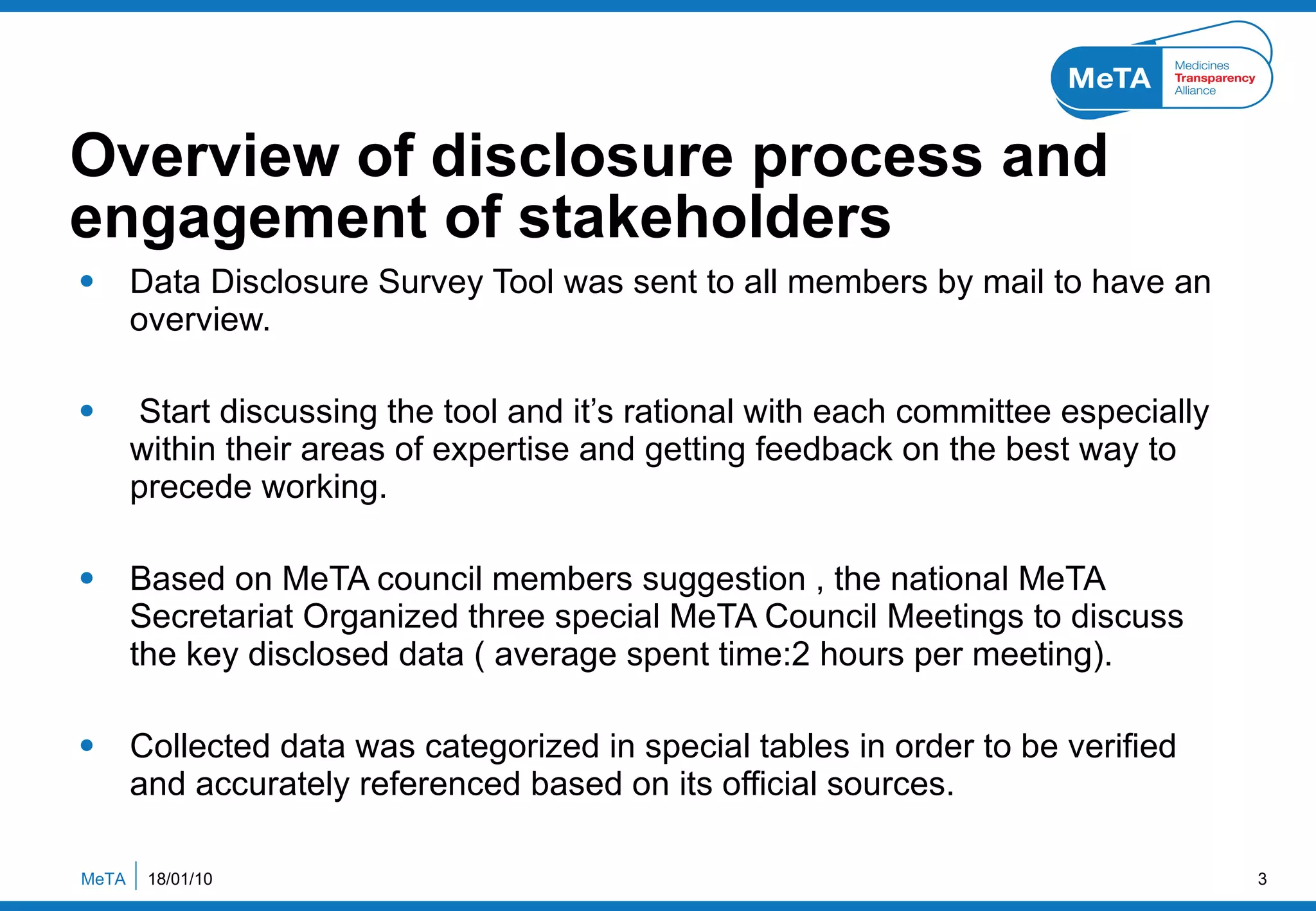 Overview of disclosure process and engagement of stakeholders  Data Disclosure Survey Tool was sent to all members by mail to have an overview. Start discussing the tool and it’s rational with each committee especially within their areas of expertise and getting feedback on the best way to precede working. Based on MeTA council members suggestion , the national MeTA Secretariat Organized three special MeTA Council Meetings to discuss the key disclosed data ( average spent time:2 hours per meeting). Collected data was categorized in special tables in order to be verified and accurately referenced based on its official sources. 18/01/10 MeTA  