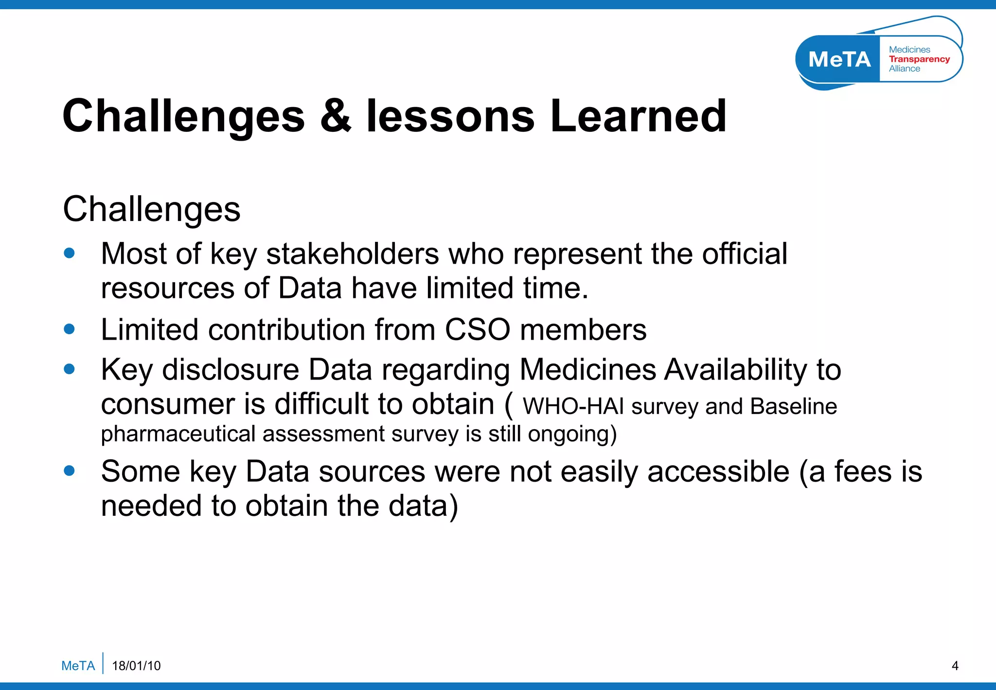 Challenges & lessons Learned Challenges Most of key stakeholders who represent the official resources of Data have limited time. Limited contribution from CSO members Key disclosure Data regarding Medicines Availability to consumer is difficult to obtain (  WHO-HAI survey and Baseline pharmaceutical assessment survey is still ongoing) Some key Data sources were not easily accessible (a fees is needed to obtain the data)  18/01/10 MeTA  