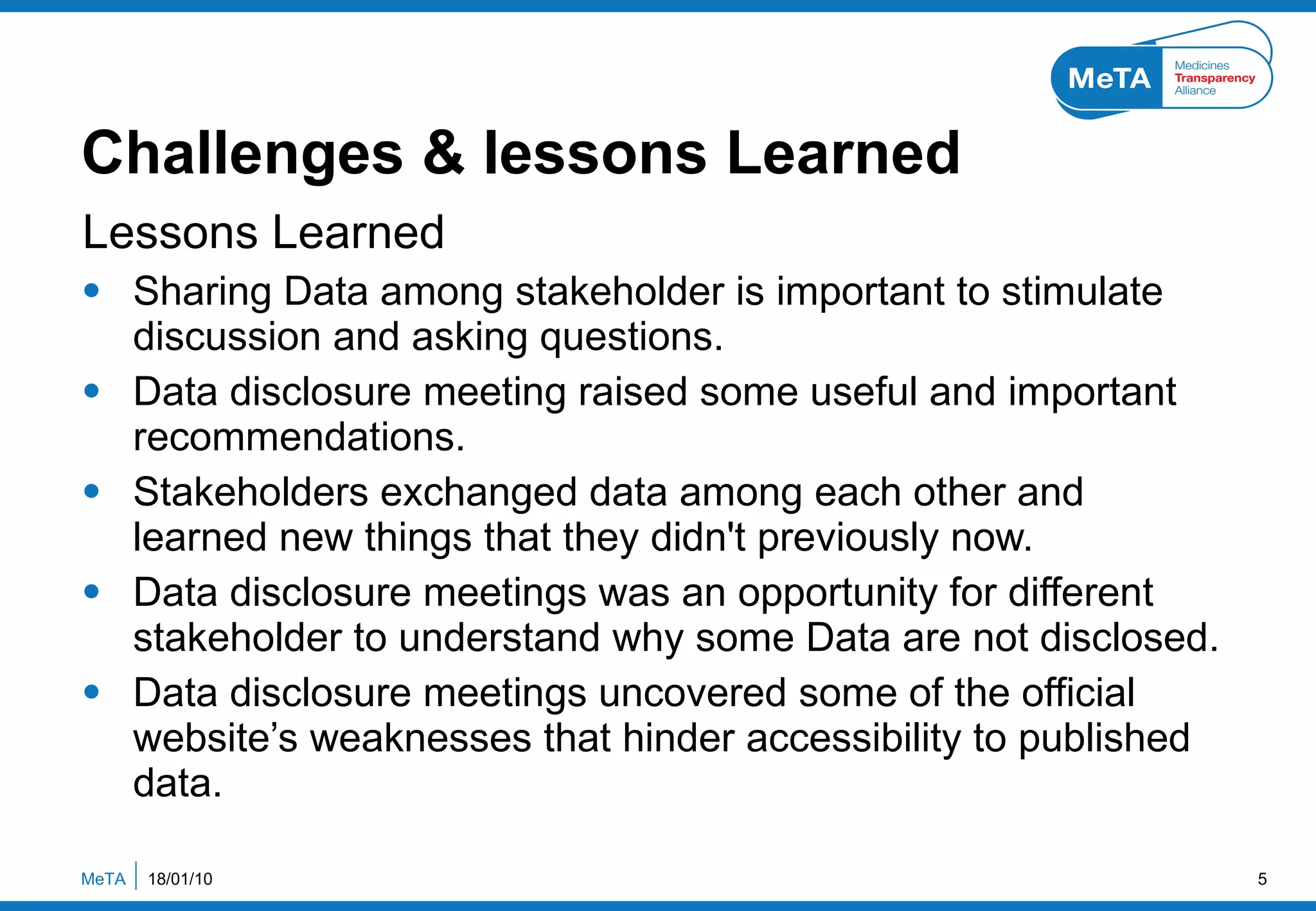 Challenges & lessons Learned Lessons Learned Sharing Data among stakeholder is important to stimulate discussion and asking questions. Data disclosure meeting raised some useful and important recommendations. Stakeholders exchanged data among each other and learned new things that they didn't previously now. Data disclosure meetings was an opportunity for different stakeholder to understand why some Data are not disclosed. Data disclosure meetings uncovered some of the official website’s weaknesses that hinder accessibility to published data. 18/01/10 MeTA  