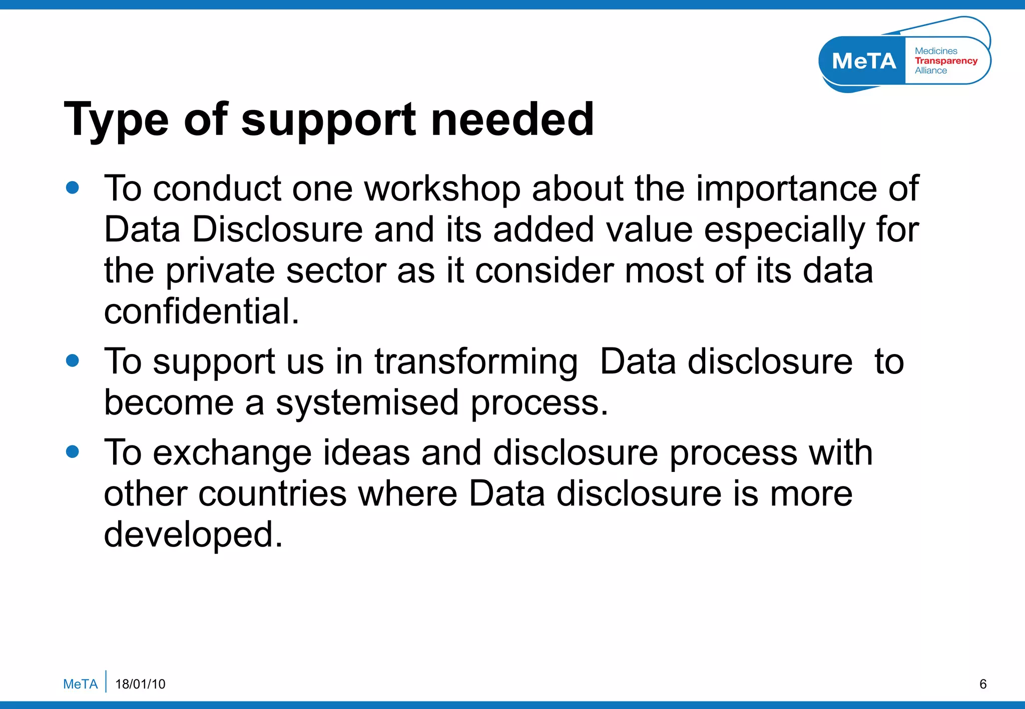 Type of support needed To conduct one workshop about the importance of Data Disclosure and its added value especially for the private sector as it consider most of its data  confidential. To support us in transforming  Data disclosure  to become a systemised process. To exchange ideas and disclosure process with other countries where Data disclosure is more developed. 18/01/10 MeTA  
