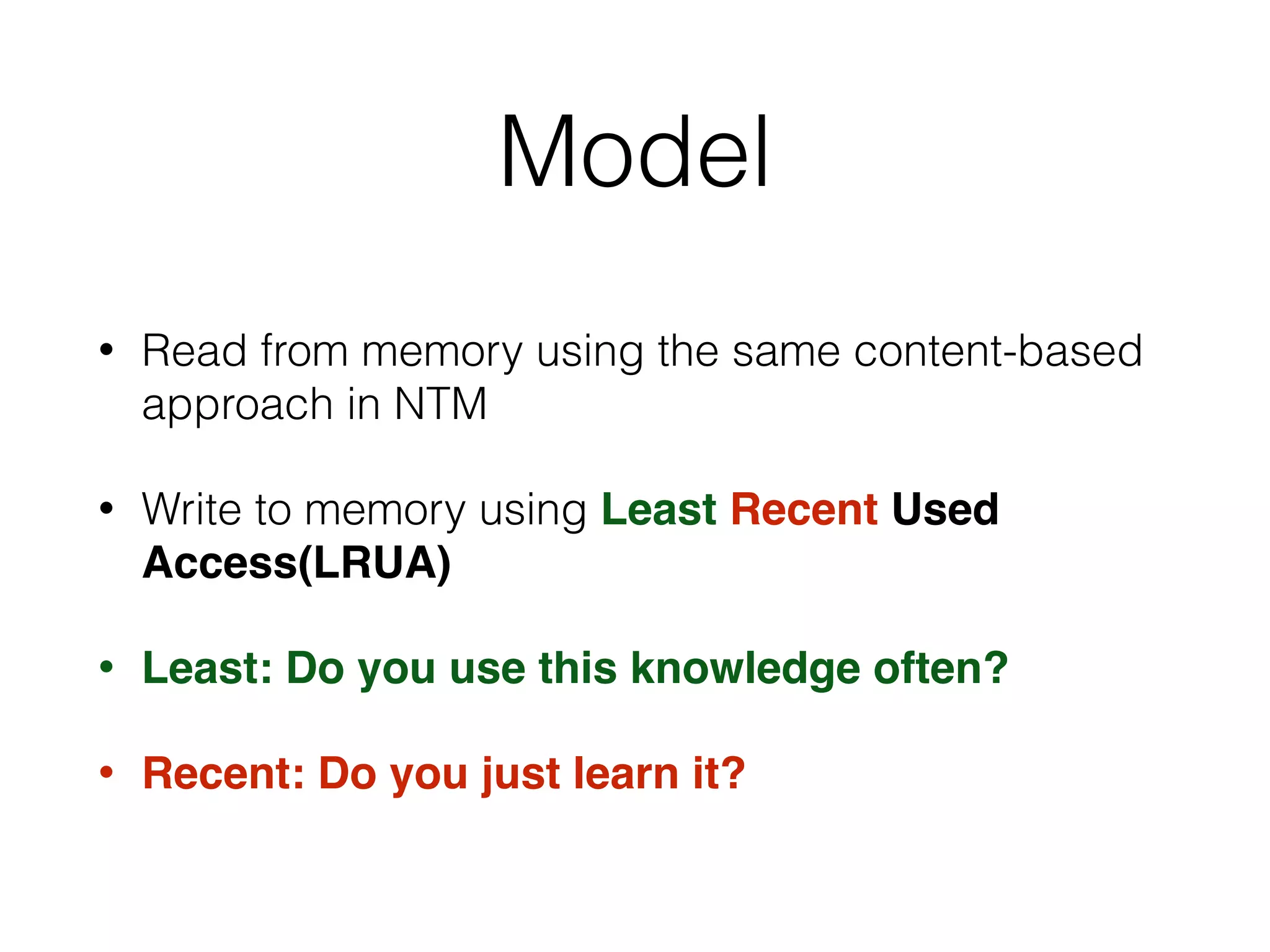 • Read from memory using the same content-based
approach in NTM
• Write to memory using Least Recent Used
Access(LRUA)
• Least: Do you use this knowledge often?
• Recent: Do you just learn it?
Model
 