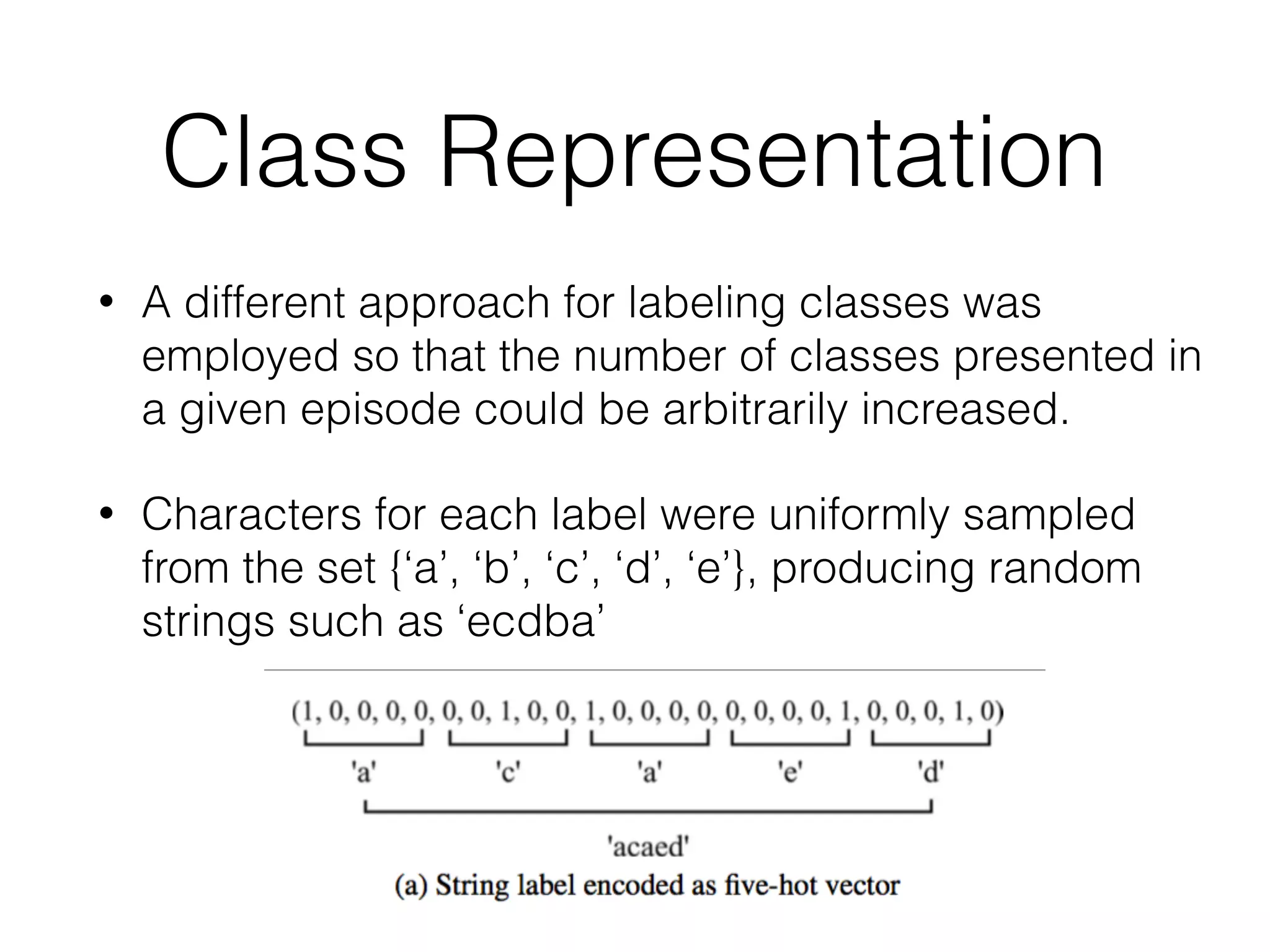Class Representation
• A different approach for labeling classes was
employed so that the number of classes presented in
a given episode could be arbitrarily increased.
• Characters for each label were uniformly sampled
from the set {‘a’, ‘b’, ‘c’, ‘d’, ‘e’}, producing random
strings such as ‘ecdba’
 