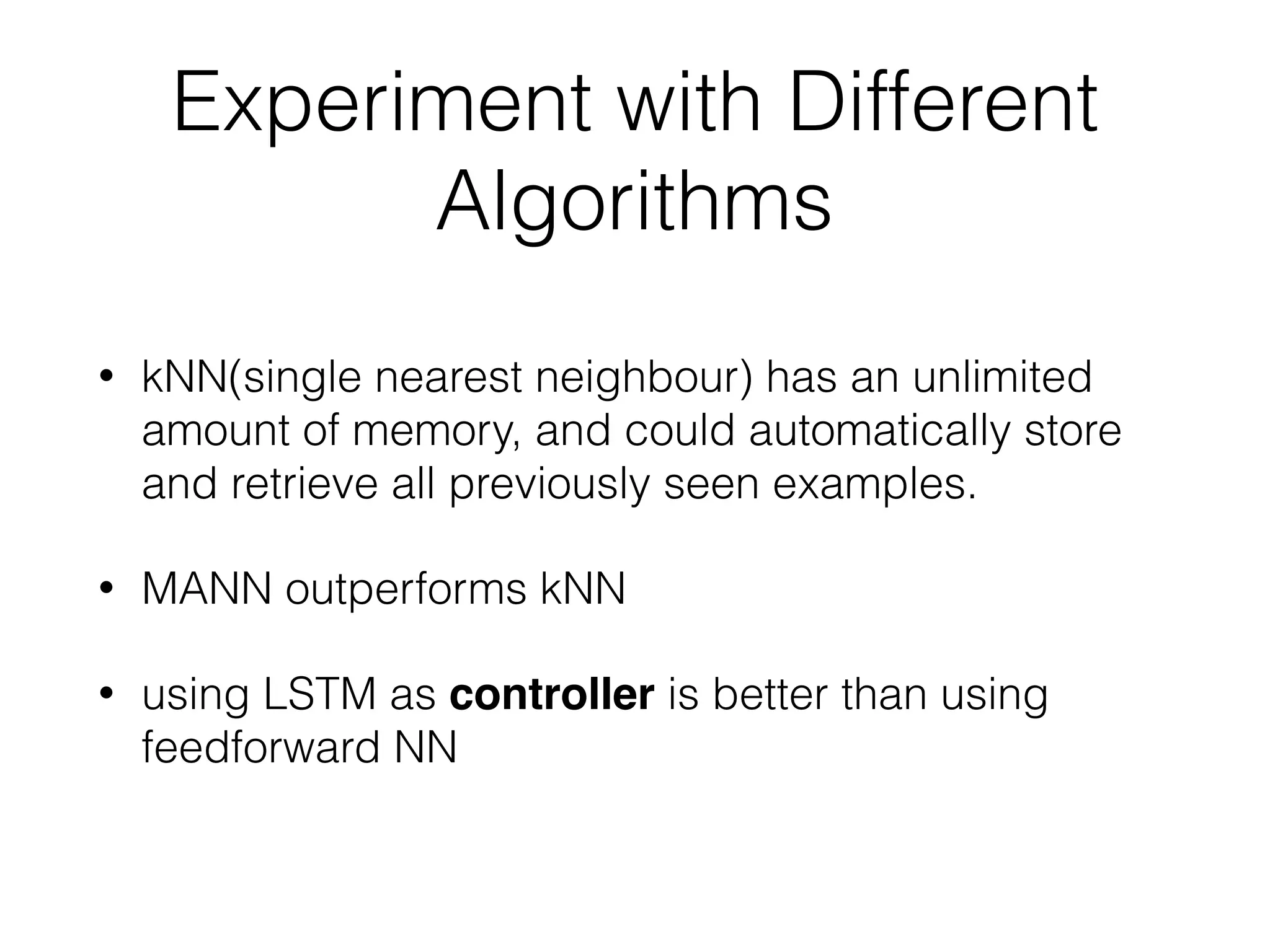 Experiment with Different
Algorithms
• kNN(single nearest neighbour) has an unlimited
amount of memory, and could automatically store
and retrieve all previously seen examples.
• MANN outperforms kNN
• using LSTM as controller is better than using
feedforward NN
 