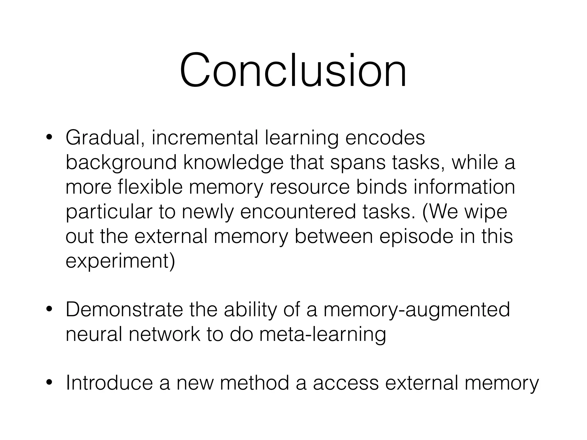 Conclusion
• Gradual, incremental learning encodes
background knowledge that spans tasks, while a
more ﬂexible memory resource binds information
particular to newly encountered tasks. (We wipe
out the external memory between episode in this
experiment)
• Demonstrate the ability of a memory-augmented
neural network to do meta-learning
• Introduce a new method a access external memory
 