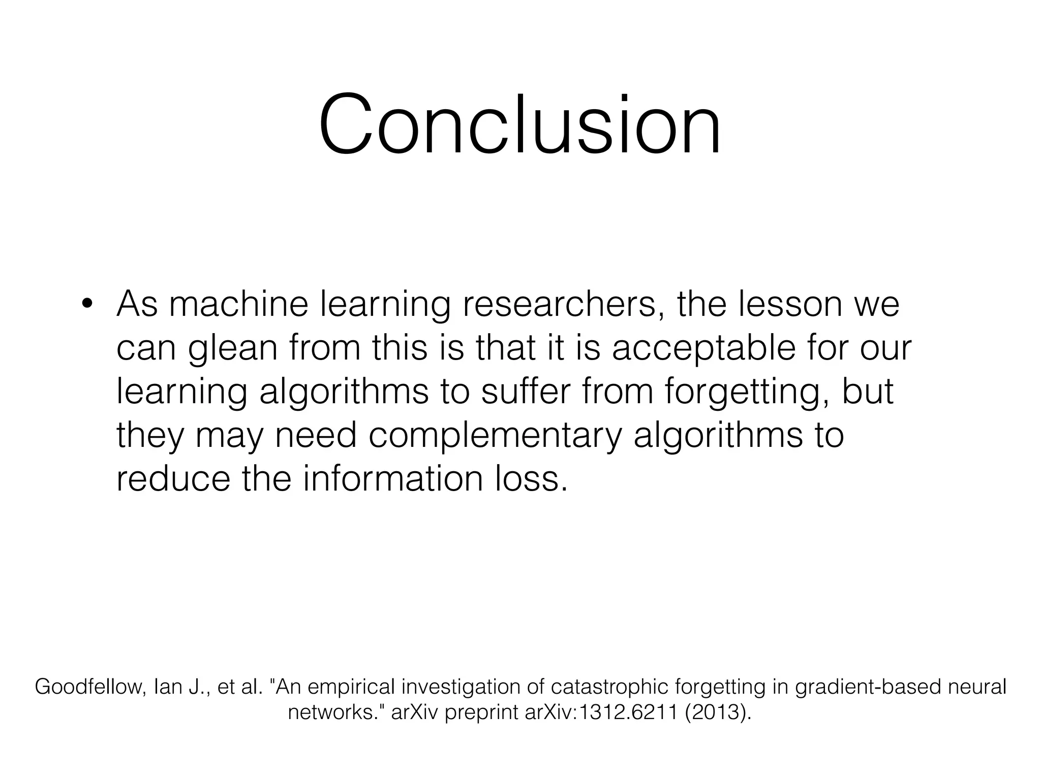 Conclusion
• As machine learning researchers, the lesson we
can glean from this is that it is acceptable for our
learning algorithms to suffer from forgetting, but
they may need complementary algorithms to
reduce the information loss.
Goodfellow, Ian J., et al. "An empirical investigation of catastrophic forgetting in gradient-based neural
networks." arXiv preprint arXiv:1312.6211 (2013).
 