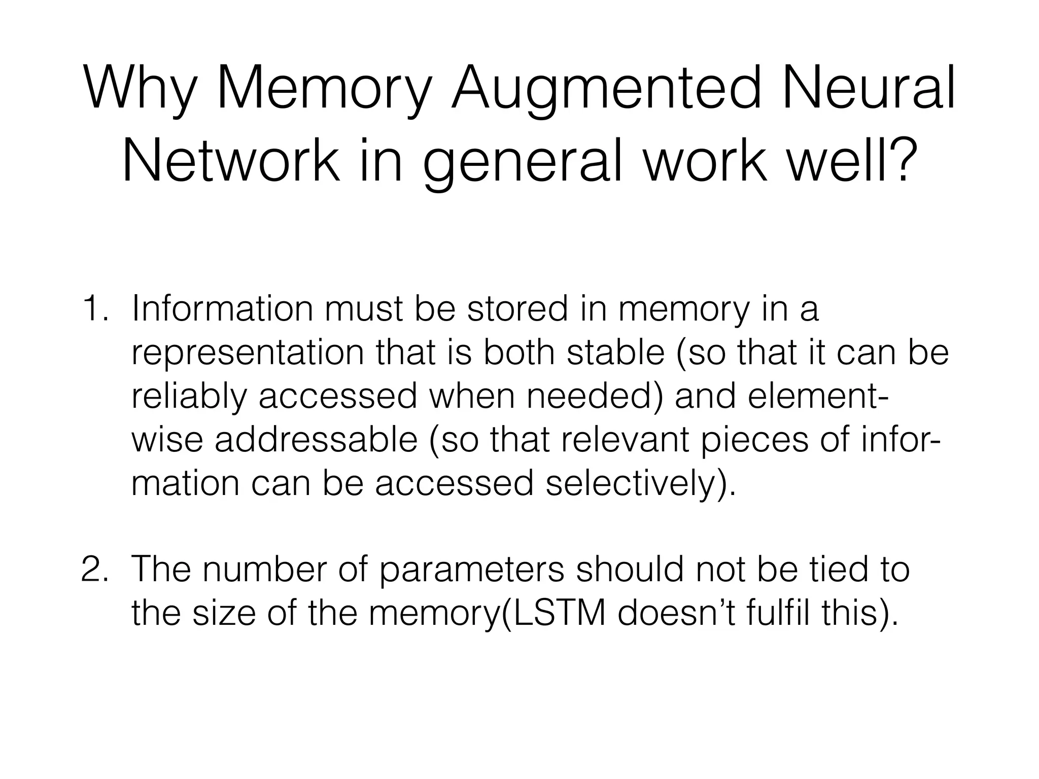 Why Memory Augmented Neural
Network in general work well?
1. Information must be stored in memory in a
representation that is both stable (so that it can be
reliably accessed when needed) and element-
wise addressable (so that relevant pieces of infor-
mation can be accessed selectively).
2. The number of parameters should not be tied to
the size of the memory(LSTM doesn’t fulﬁl this).
 