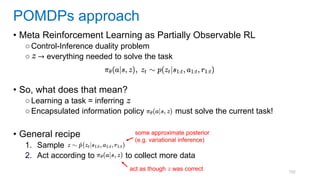 102
• Meta Reinforcement Learning as Partially Observable RL
○Control-Inference duality problem
○ → everything needed to solve the task
• So, what does that mean?
○Learning a task = inferring
○Encapsulated information policy must solve the current task!
• General recipe
1. Sample
2. Act according to to collect more data
POMDPs approach
some approximate posterior
(e.g. variational inference)
act as though was correct
 