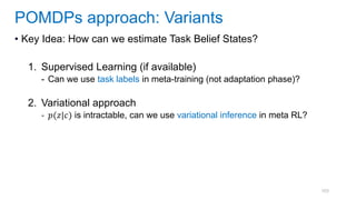 103
• Key Idea: How can we estimate Task Belief States?
1. Supervised Learning (if available)
- Can we use task labels in meta-training (not adaptation phase)?
2. Variational approach
- 𝑝(𝑧|𝑐) is intractable, can we use variational inference in meta RL?
POMDPs approach: Variants
 