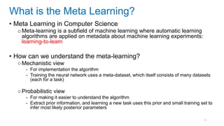 11
• Meta Learning in Computer Science
oMeta-learning is a subfield of machine learning where automatic learning
algorithms are applied on metadata about machine learning experiments:
learning-to-learn
• How can we understand the meta-learning?
○Mechanistic view
- For implementation the algorithm
- Training the neural network uses a meta-dataset, which itself consists of many datasets
(each for a task)
○Probabilistic view
- For making it easier to understand the algorithm
- Extract prior information, and learning a new task uses this prior and small training set to
infer most likely posterior parameters
What is the Meta Learning?
 