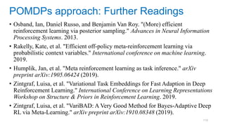 110
• Osband, Ian, Daniel Russo, and Benjamin Van Roy. "(More) efficient
reinforcement learning via posterior sampling." Advances in Neural Information
Processing Systems. 2013.
• Rakelly, Kate, et al. "Efficient off-policy meta-reinforcement learning via
probabilistic context variables." International conference on machine learning.
2019.
• Humplik, Jan, et al. "Meta reinforcement learning as task inference." arXiv
preprint arXiv:1905.06424 (2019).
• Zintgraf, Luisa, et al. "Variational Task Embeddings for Fast Adaption in Deep
Reinforcement Learning." International Conference on Learning Representations
Workshop on Structure & Priors in Reinforcement Learning. 2019.
• Zintgraf, Luisa, et al. "VariBAD: A Very Good Method for Bayes-Adaptive Deep
RL via Meta-Learning." arXiv preprint arXiv:1910.08348 (2019).
POMDPs approach: Further Readings
 