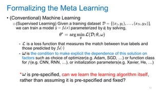 12
• (Conventional) Machine Learning
o(Supervised Learning) Given a training dataset ,
we can train a model parameterized by , by solving,
- is a loss function that measures the match between true labels and
those predicted by
- is the condition to make explicit the dependence of this solution on
factors such as choice of optimizer(e.g. Adam, SGD, …) or function class
for (e.g. CNN, RNN, …), or initialization parameters(e.g. Xavier, He, …)
Formalizing the Meta Learning
* is pre-specified, can we learn the learning algorithm itself,
rather than assuming it is pre-specified and fixed?
 