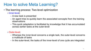 16
• The learning process: Two-level optimization
○Inner-level;
- A new task is presented
- An agent tries to quickly learn the associated concepts from the training
observations
- This quick adaptation is facilitated by knowledge that it has accumulated
across earlier tasks at the outer-level
○Outer-level;
- Whereas the inner-level concerns a single task, the outer-level concerns
a multitude of tasks
- In the outer-level, the tasks of the inner-level of one cycle are integrated
How to solve Meta Learning?
 