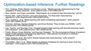 47
• Finn, Chelsea, Pieter Abbeel, and Sergey Levine. "Model-agnostic meta-learning for fast
adaptation of deep networks." arXiv preprint arXiv:1703.03400 (2017).
• Ravi, Sachin, and Hugo Larochelle. "Optimization as a model for few-shot learning." (2016).
• Nichol, Alex, Joshua Achiam, and John Schulman. "On first-order meta-learning
algorithms." arXiv preprint arXiv:1803.02999 (2018).
• Rusu, Andrei A., et al. "Meta-learning with latent embedding optimization." arXiv preprint
arXiv:1807.05960 (2018).
• Antoniou, Antreas, Harrison Edwards, and Amos Storkey. "How to train your MAML." arXiv
preprint arXiv:1810.09502 (2018).
• Lee, Yoonho, and Seungjin Choi. "Gradient-based meta-learning with learned layerwise metric
and subspace." arXiv preprint arXiv:1801.05558 (2018).
• Fallah, Alireza, Aryan Mokhtari, and Asuman Ozdaglar. "On the convergence theory of gradient-
based model-agnostic meta-learning algorithms." International Conference on Artificial
Intelligence and Statistics. 2020.
• Song, Xingyou, et al. "Es-maml: Simple hessian-free meta learning." arXiv preprint
arXiv:1910.01215 (2019).
• Triantafillou, Eleni, et al. "Meta-dataset: A dataset of datasets for learning to learn from few
examples." arXiv preprint arXiv:1903.03096 (2019).
Optimization-based Inference: Further Readings
 