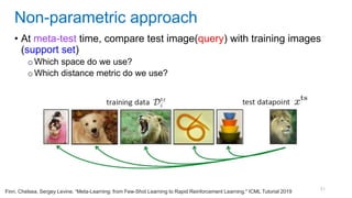 51
• At meta-test time, compare test image(query) with training images
(support set)
o Which space do we use?
o Which distance metric do we use?
Non-parametric approach
Finn, Chelsea, Sergey Levine. “Meta-Learning: from Few-Shot Learning to Rapid Reinforcement Learning." ICML Tutorial 2019
 