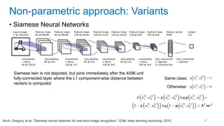 56
• Siamese Neural Networks
Non-parametric approach: Variants
Koch, Gregory, et al. "Siamese neural networks for one-shot image recognition." ICML deep learning workshop, 2015.
Same class:
Otherwise:
Siamese twin is not depicted, but joins immediately after the 4096 unit
fully-connected layer where the L1 component-wise distance between
vectors is computed
 