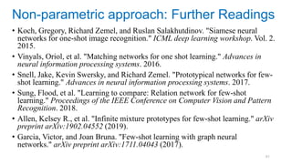61
• Koch, Gregory, Richard Zemel, and Ruslan Salakhutdinov. "Siamese neural
networks for one-shot image recognition." ICML deep learning workshop. Vol. 2.
2015.
• Vinyals, Oriol, et al. "Matching networks for one shot learning." Advances in
neural information processing systems. 2016.
• Snell, Jake, Kevin Swersky, and Richard Zemel. "Prototypical networks for few-
shot learning." Advances in neural information processing systems. 2017.
• Sung, Flood, et al. "Learning to compare: Relation network for few-shot
learning." Proceedings of the IEEE Conference on Computer Vision and Pattern
Recognition. 2018.
• Allen, Kelsey R., et al. "Infinite mixture prototypes for few-shot learning." arXiv
preprint arXiv:1902.04552 (2019).
• Garcia, Victor, and Joan Bruna. "Few-shot learning with graph neural
networks." arXiv preprint arXiv:1711.04043 (2017).
Non-parametric approach: Further Readings
 