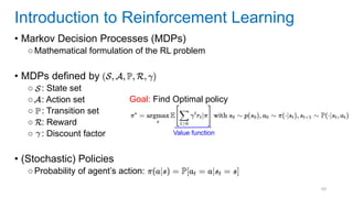 69
• Markov Decision Processes (MDPs)
○Mathematical formulation of the RL problem
• MDPs defined by
○ : State set
○ : Action set
○ : Transition set
○ : Reward
○ : Discount factor
• (Stochastic) Policies
○Probability of agent’s action:
Introduction to Reinforcement Learning
Goal: Find Optimal policy
Value function
 