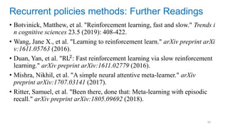 80
• Botvinick, Matthew, et al. "Reinforcement learning, fast and slow." Trends i
n cognitive sciences 23.5 (2019): 408-422.
• Wang, Jane X., et al. "Learning to reinforcement learn." arXiv preprint arXi
v:1611.05763 (2016).
• Duan, Yan, et al. "RL2: Fast reinforcement learning via slow reinforcement
learning." arXiv preprint arXiv:1611.02779 (2016).
• Mishra, Nikhil, et al. "A simple neural attentive meta-learner." arXiv
preprint arXiv:1707.03141 (2017).
• Ritter, Samuel, et al. "Been there, done that: Meta-learning with episodic
recall." arXiv preprint arXiv:1805.09692 (2018).
Recurrent policies methods: Further Readings
 