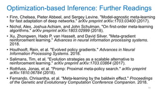 93
• Finn, Chelsea, Pieter Abbeel, and Sergey Levine. "Model-agnostic meta-learning
for fast adaptation of deep networks." arXiv preprint arXiv:1703.03400 (2017).
• Nichol, Alex, Joshua Achiam, and John Schulman. "On first-order meta-learning
algorithms." arXiv preprint arXiv:1803.02999 (2018).
• Xu, Zhongwen, Hado P. van Hasselt, and David Silver. "Meta-gradient
reinforcement learning." Advances in neural information processing systems.
2018.
• Houthooft, Rein, et al. "Evolved policy gradients." Advances in Neural
Information Processing Systems. 2018.
• Salimans, Tim, et al. "Evolution strategies as a scalable alternative to
reinforcement learning." arXiv preprint arXiv:1703.03864 (2017).
• Rothfuss, Jonas, et al. "Promp: Proximal meta-policy search." arXiv preprint
arXiv:1810.06784 (2018).
• Fernando, Chrisantha, et al. "Meta-learning by the baldwin effect." Proceedings
of the Genetic and Evolutionary Computation Conference Companion. 2018.
Optimization-based Inference: Further Readings
 