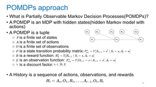 94
• What is Partially Observable Markov Decision Processes(POMDPs)?
• A POMDP is an MDP with hidden states(hidden Markov model with
actions)
• A POMDP is a tuple
○ is a finite set of states
○ is a finite set of actions
○ is a finite set of observations
○ is a state transition probability matrix:
○ is a reward function:
○ is an observation function:
○ is a discount factor:
• A History is a sequence of actions, observations, and rewards
POMDPs approach
 