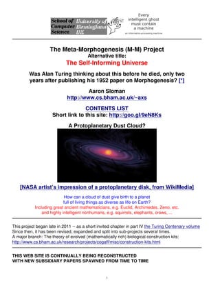 The Meta-Morphogenesis (M-M) Project
Alternative title:
The Self-Informing Universe
Was Alan Turing thinking about this before he died, only two
years after publishing his 1952 paper on Morphogenesis? [*]
Aaron Sloman
http://www.cs.bham.ac.uk/~axs
CONTENTS LIST
Short link to this site: http://goo.gl/9eN8Ks
A Protoplanetary Dust Cloud?
[NASA artist’s impression of a protoplanetary disk, from WikiMedia]
How can a cloud of dust give birth to a planet
full of living things as diverse as life on Earth?
Including great ancient mathematicians, e.g. Euclid, Archimedes, Zeno, etc.
and highly intelligent nonhumans, e.g. squirrels, elephants, crows, ...
This project began late in 2011 -- as a short invited chapter in part IV the Turing Centenary volume
Since then, it has been revised, expanded and split into sub-projects several times.
A major branch: The theory of evolved (mathematically rich) biological construction kits:
http://www.cs.bham.ac.uk/research/projects/cogaff/misc/construction-kits.html
THIS WEB SITE IS CONTINUALLY BEING RECONSTRUCTED
WITH NEW SUBSIDIARY PAPERS SPAWNED FROM TIME TO TIME
1
 