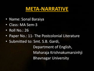 META-NARRATIVE
• Name: Sonal Baraiya
• Class: MA Sem-3
• Roll No.: 26
• Paper No.: 11- The Postcolonial Literature
• Submitted to: Smt. S.B. Gardi,
Department of English,
Maharaja Krishnakumarsinhji
Bhavnagar University
 