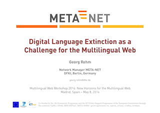 Co-funded by the 7th Framework Programme and the ICT Policy Support Programme of the European Commission through
the contracts T4ME, CESAR, METANET4U, META-NORD (grant agreements no. 249119, 271022, 270893, 270899).
Digital Language Extinction as a
Challenge for the Multilingual Web
Georg Rehm
Network Manager META-NET
DFKI, Berlin, Germany
georg.rehm@dfki.de
Multilingual Web Workshop 2014: New Horizons for the Multilingual Web
Madrid, Spain – May 8, 2014
 