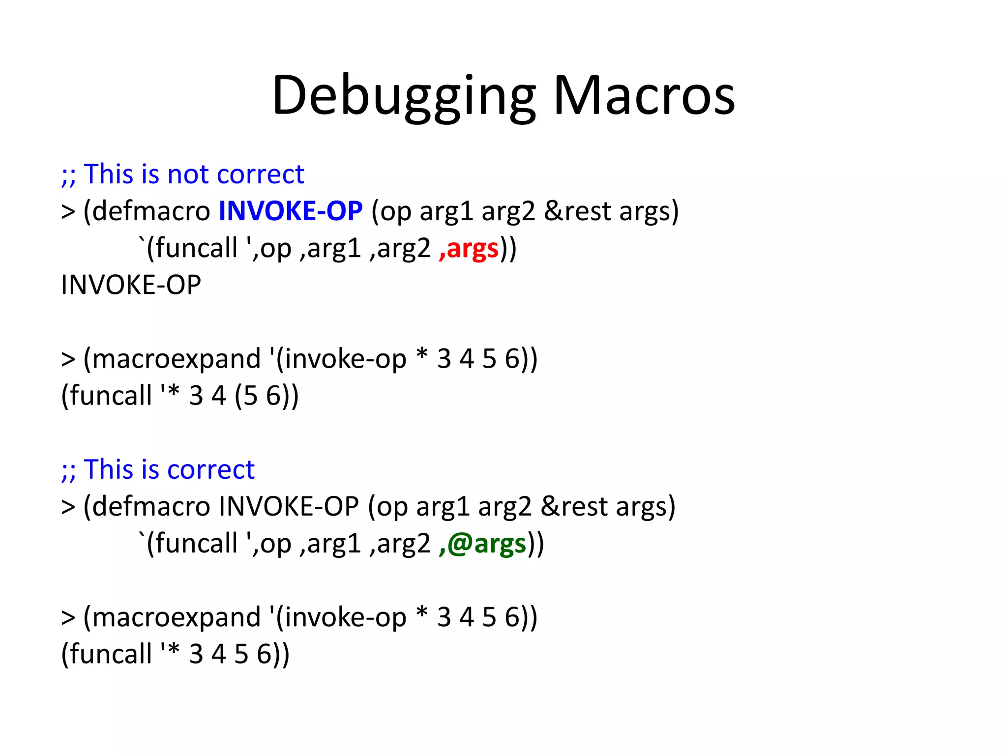 Debugging Macros
;; This is not correct
> (defmacro INVOKE-OP (op arg1 arg2 &rest args)
`(funcall ',op ,arg1 ,arg2 ,args))
INVOKE-OP
> (macroexpand '(invoke-op * 3 4 5 6))
(funcall '* 3 4 (5 6))
;; This is correct
> (defmacro INVOKE-OP (op arg1 arg2 &rest args)
`(funcall ',op ,arg1 ,arg2 ,@args))
> (macroexpand '(invoke-op * 3 4 5 6))
(funcall '* 3 4 5 6))
 