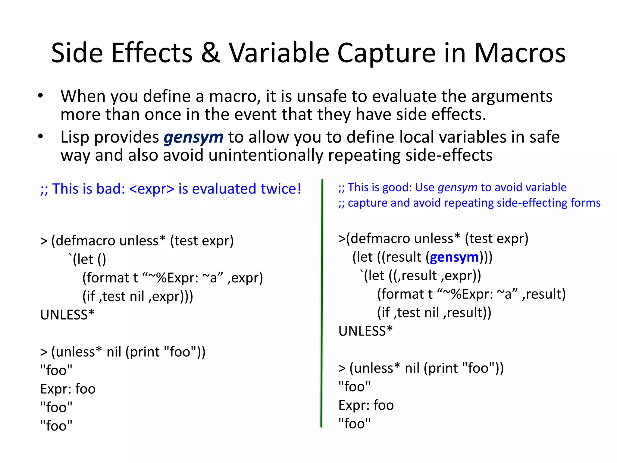 Side Effects & Variable Capture in Macros
• When you define a macro, it is unsafe to evaluate the arguments
more than once in the event that they have side effects.
• Lisp provides gensym to allow you to define local variables in safe
way and also avoid unintentionally repeating side-effects
;; This is bad: <expr> is evaluated twice!
> (defmacro unless* (test expr)
`(let ()
(format t “~%Expr: ~a” ,expr)
(if ,test nil ,expr)))
UNLESS*
> (unless* nil (print "foo"))
"foo"
Expr: foo
"foo"
"foo"
;; This is good: Use gensym to avoid variable
;; capture and avoid repeating side-effecting forms
>(defmacro unless* (test expr)
(let ((result (gensym)))
`(let ((,result ,expr))
(format t “~%Expr: ~a” ,result)
(if ,test nil ,result))
UNLESS*
> (unless* nil (print "foo"))
"foo"
Expr: foo
"foo"
 