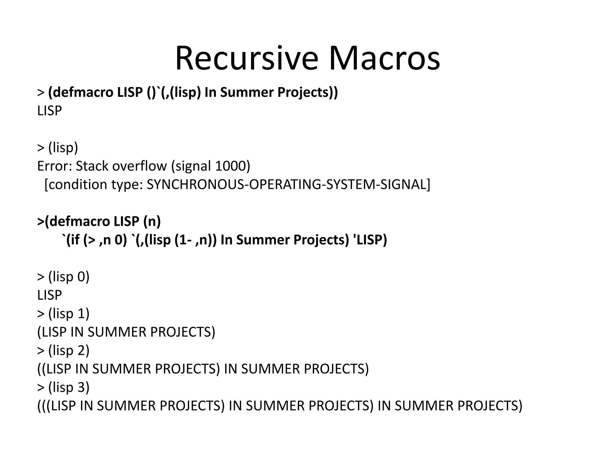 Recursive Macros
> (defmacro LISP ()`(,(lisp) In Summer Projects))
LISP
> (lisp)
Error: Stack overflow (signal 1000)
[condition type: SYNCHRONOUS-OPERATING-SYSTEM-SIGNAL]
>(defmacro LISP (n)
`(if (> ,n 0) `(,(lisp (1- ,n)) In Summer Projects) 'LISP)
> (lisp 0)
LISP
> (lisp 1)
(LISP IN SUMMER PROJECTS)
> (lisp 2)
((LISP IN SUMMER PROJECTS) IN SUMMER PROJECTS)
> (lisp 3)
(((LISP IN SUMMER PROJECTS) IN SUMMER PROJECTS) IN SUMMER PROJECTS)
 