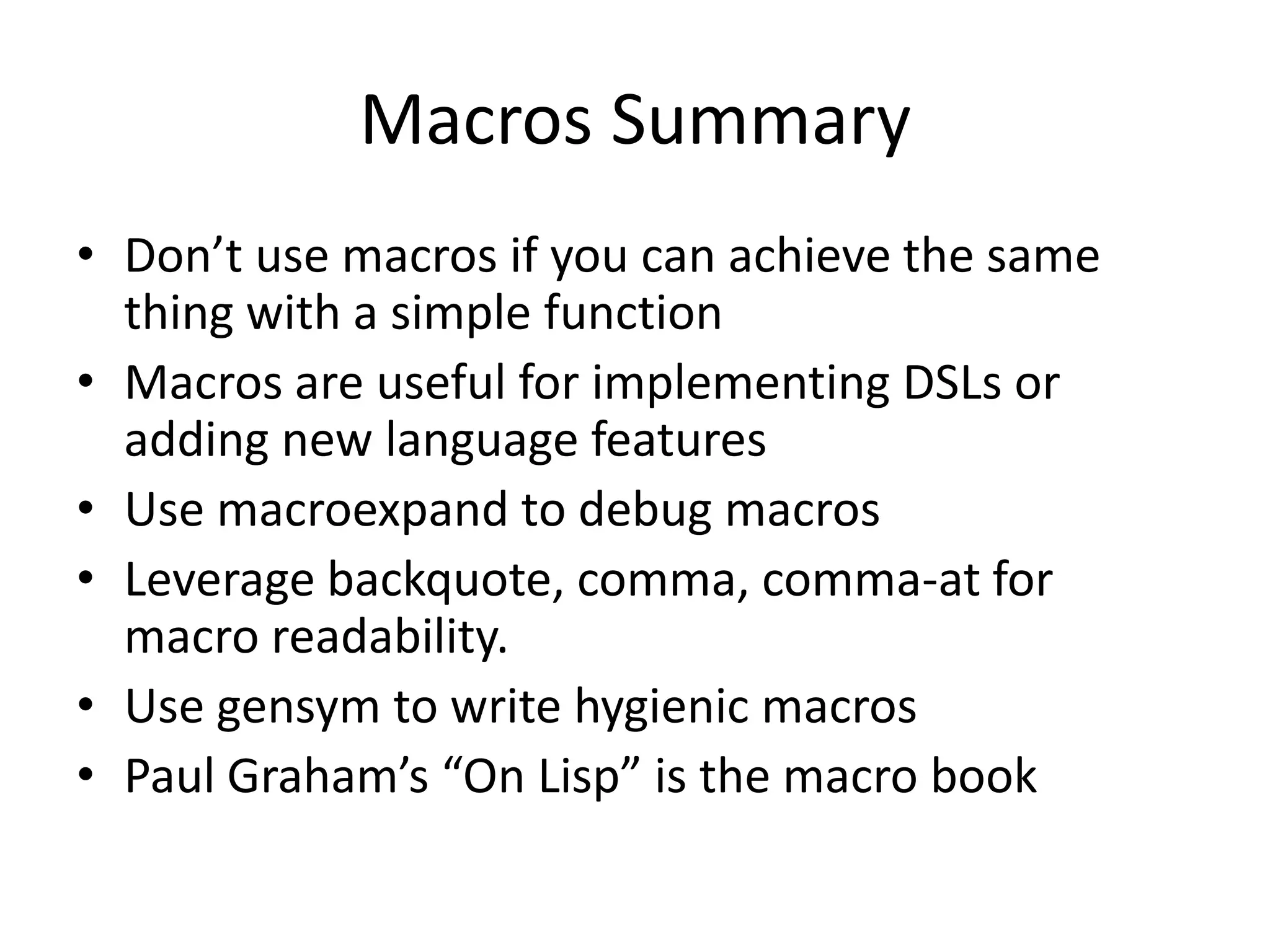 Macros Summary
• Don’t use macros if you can achieve the same
thing with a simple function
• Macros are useful for implementing DSLs or
adding new language features
• Use macroexpand to debug macros
• Leverage backquote, comma, comma-at for
macro readability.
• Use gensym to write hygienic macros
• Paul Graham’s “On Lisp” is the macro book
 