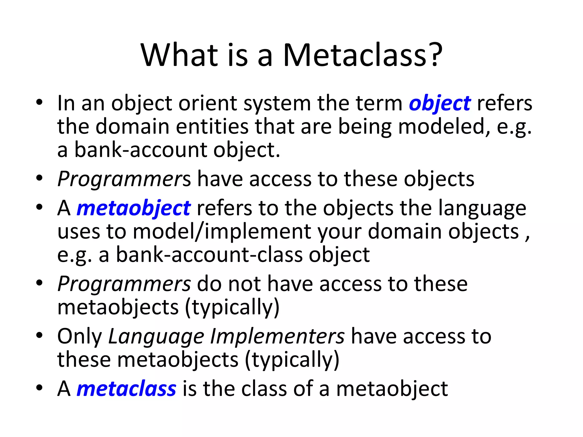 What is a Metaclass?
• In an object orient system the term object refers
the domain entities that are being modeled, e.g.
a bank-account object.
• Programmers have access to these objects
• A metaobject refers to the objects the language
uses to model/implement your domain objects ,
e.g. a bank-account-class object
• Programmers do not have access to these
metaobjects (typically)
• Only Language Implementers have access to
these metaobjects (typically)
• A metaclass is the class of a metaobject
 