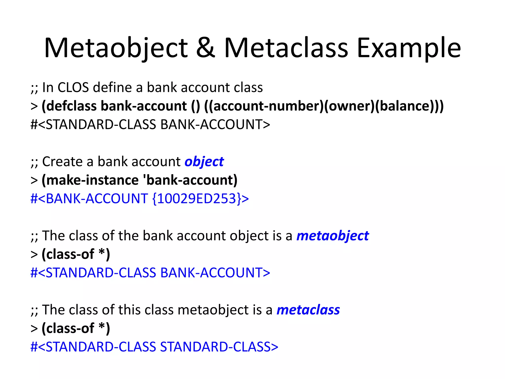 Metaobject & Metaclass Example
;; In CLOS define a bank account class
> (defclass bank-account () ((account-number)(owner)(balance)))
#<STANDARD-CLASS BANK-ACCOUNT>
;; Create a bank account object
> (make-instance 'bank-account)
#<BANK-ACCOUNT {10029ED253}>
;; The class of the bank account object is a metaobject
> (class-of *)
#<STANDARD-CLASS BANK-ACCOUNT>
;; The class of this class metaobject is a metaclass
> (class-of *)
#<STANDARD-CLASS STANDARD-CLASS>
 