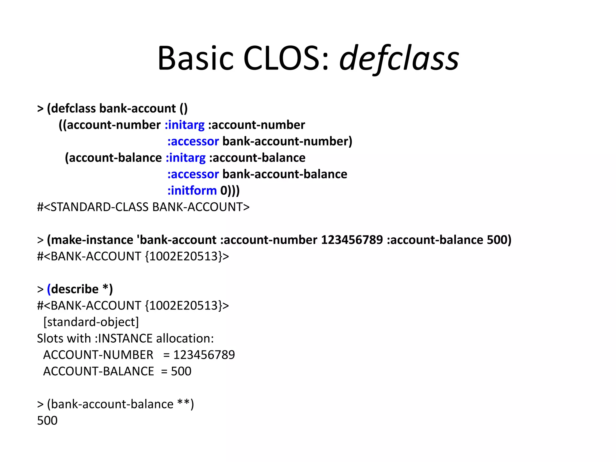 Basic CLOS: defclass
> (defclass bank-account ()
((account-number :initarg :account-number
:accessor bank-account-number)
(account-balance :initarg :account-balance
:accessor bank-account-balance
:initform 0)))
#<STANDARD-CLASS BANK-ACCOUNT>
> (make-instance 'bank-account :account-number 123456789 :account-balance 500)
#<BANK-ACCOUNT {1002E20513}>
> (describe *)
#<BANK-ACCOUNT {1002E20513}>
[standard-object]
Slots with :INSTANCE allocation:
ACCOUNT-NUMBER = 123456789
ACCOUNT-BALANCE = 500
> (bank-account-balance **)
500
 
