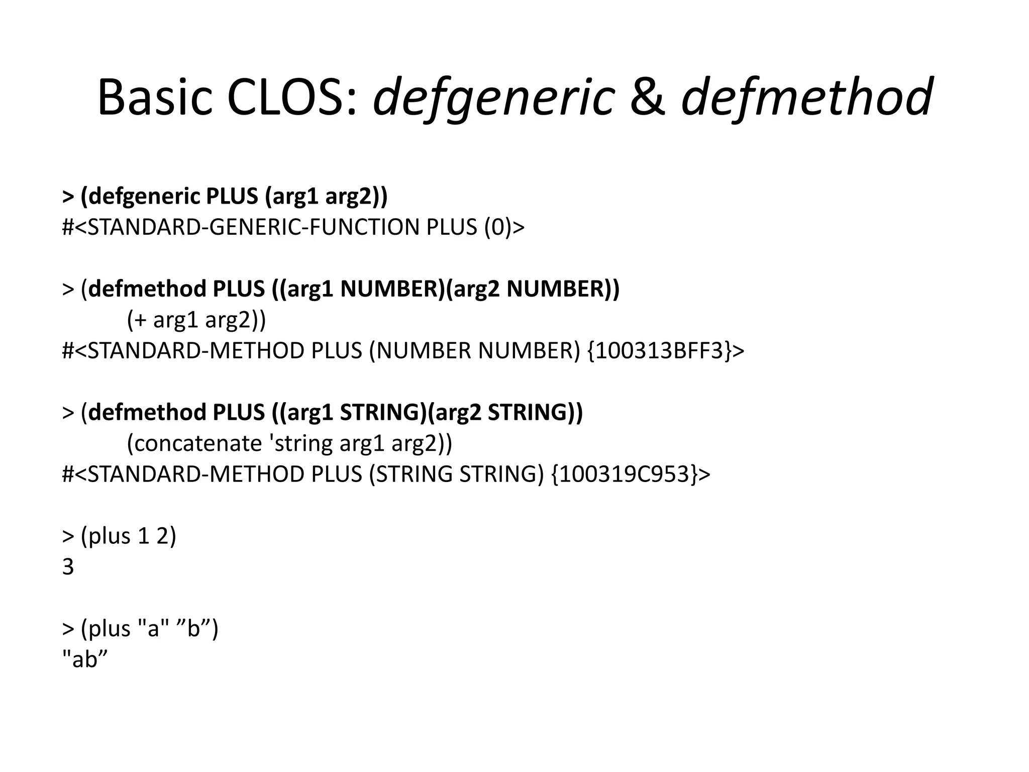 Basic CLOS: defgeneric & defmethod
> (defgeneric PLUS (arg1 arg2))
#<STANDARD-GENERIC-FUNCTION PLUS (0)>
> (defmethod PLUS ((arg1 NUMBER)(arg2 NUMBER))
(+ arg1 arg2))
#<STANDARD-METHOD PLUS (NUMBER NUMBER) {100313BFF3}>
> (defmethod PLUS ((arg1 STRING)(arg2 STRING))
(concatenate 'string arg1 arg2))
#<STANDARD-METHOD PLUS (STRING STRING) {100319C953}>
> (plus 1 2)
3
> (plus "a" ”b”)
"ab”
 