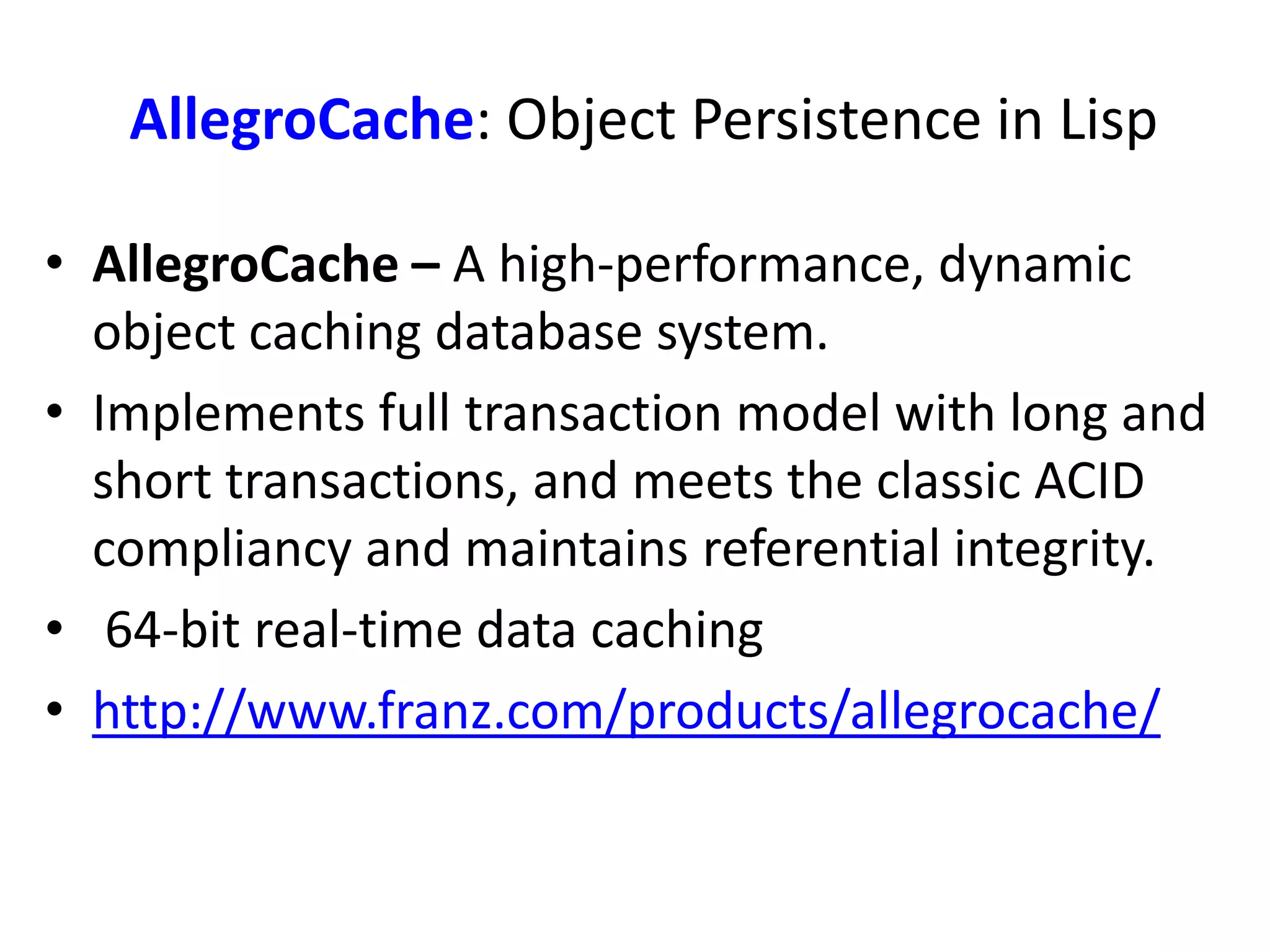 AllegroCache: Object Persistence in Lisp
• AllegroCache – A high-performance, dynamic
object caching database system.
• Implements full transaction model with long and
short transactions, and meets the classic ACID
compliancy and maintains referential integrity.
• 64-bit real-time data caching
• http://www.franz.com/products/allegrocache/
 