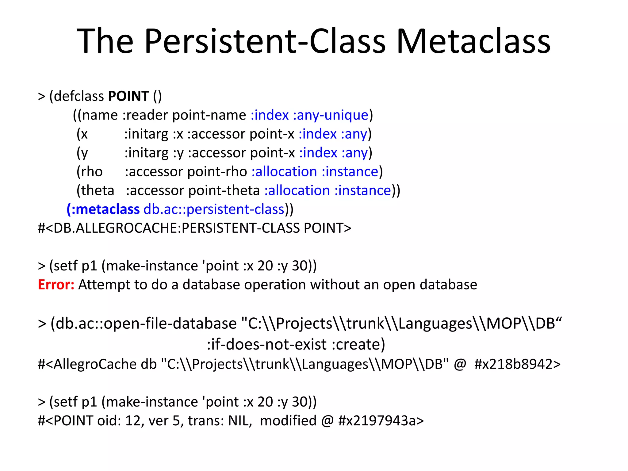 The Persistent-Class Metaclass
> (defclass POINT ()
((name :reader point-name :index :any-unique)
(x :initarg :x :accessor point-x :index :any)
(y :initarg :y :accessor point-x :index :any)
(rho :accessor point-rho :allocation :instance)
(theta :accessor point-theta :allocation :instance))
(:metaclass db.ac::persistent-class))
#<DB.ALLEGROCACHE:PERSISTENT-CLASS POINT>
> (setf p1 (make-instance 'point :x 20 :y 30))
Error: Attempt to do a database operation without an open database
> (db.ac::open-file-database "C:ProjectstrunkLanguagesMOPDB“
:if-does-not-exist :create)
#<AllegroCache db "C:ProjectstrunkLanguagesMOPDB" @ #x218b8942>
> (setf p1 (make-instance 'point :x 20 :y 30))
#<POINT oid: 12, ver 5, trans: NIL, modified @ #x2197943a>
 